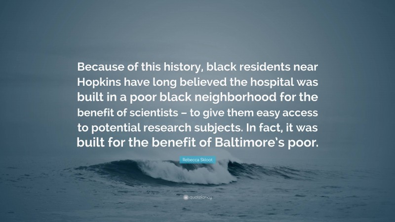 Rebecca Skloot Quote: “Because of this history, black residents near Hopkins have long believed the hospital was built in a poor black neighborhood for the benefit of scientists – to give them easy access to potential research subjects. In fact, it was built for the benefit of Baltimore’s poor.”