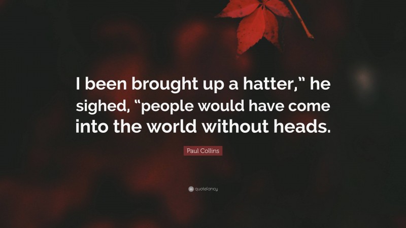 Paul Collins Quote: “I been brought up a hatter,” he sighed, “people would have come into the world without heads.”