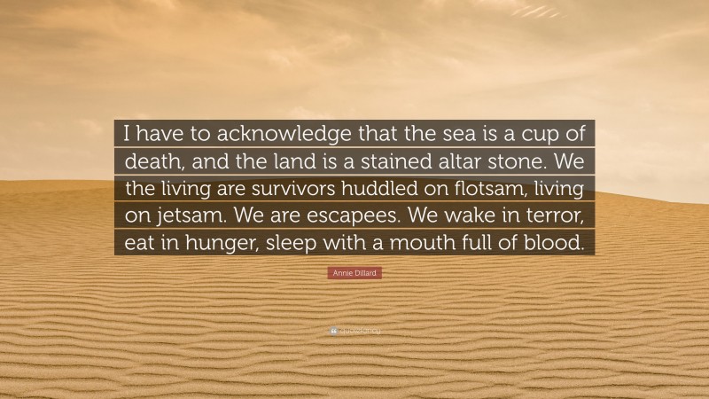 Annie Dillard Quote: “I have to acknowledge that the sea is a cup of death, and the land is a stained altar stone. We the living are survivors huddled on flotsam, living on jetsam. We are escapees. We wake in terror, eat in hunger, sleep with a mouth full of blood.”