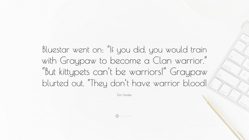 Erin Hunter Quote: “Bluestar went on: “If you did, you would train with Graypaw to become a Clan warrior.” “But kittypets can’t be warriors!” Graypaw blurted out. “They don’t have warrior blood!”