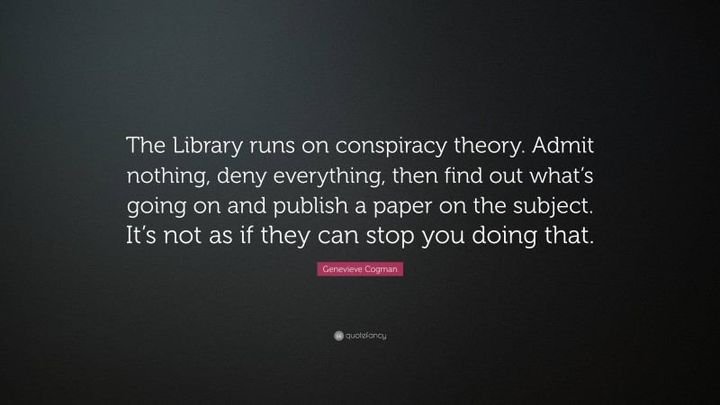 Genevieve Cogman Quote: “The Library runs on conspiracy theory. Admit nothing, deny everything, then find out what’s going on and publish a paper on the subject. It’s not as if they can stop you doing that.”