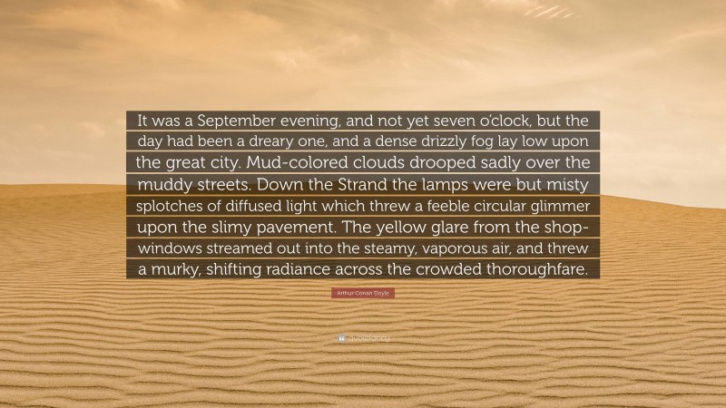 Arthur Conan Doyle Quote: “It was a September evening, and not yet seven o’clock, but the day had been a dreary one, and a dense drizzly fog lay low upon the great city. Mud-colored clouds drooped sadly over the muddy streets. Down the Strand the lamps were but misty splotches of diffused light which threw a feeble circular glimmer upon the slimy pavement. The yellow glare from the shop-windows streamed out into the steamy, vaporous air, and threw a murky, shifting radiance across the crowded thoroughfare.”