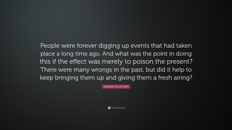 Alexander McCall Smith Quote: “People were forever digging up events that had taken place a long time ago. And what was the point in doing this if the effect was merely to poison the present? There were many wrongs in the past, but did it help to keep bringing them up and giving them a fresh airing?”