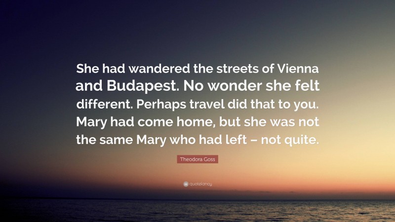 Theodora Goss Quote: “She had wandered the streets of Vienna and Budapest. No wonder she felt different. Perhaps travel did that to you. Mary had come home, but she was not the same Mary who had left – not quite.”