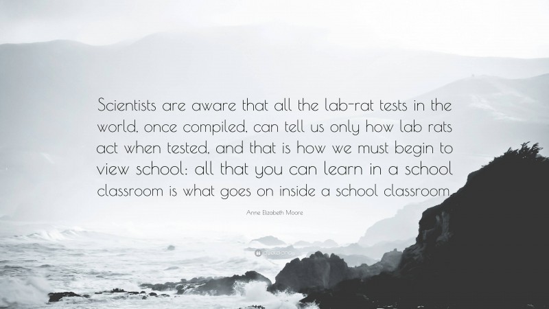 Anne Elizabeth Moore Quote: “Scientists are aware that all the lab-rat tests in the world, once compiled, can tell us only how lab rats act when tested, and that is how we must begin to view school: all that you can learn in a school classroom is what goes on inside a school classroom.”