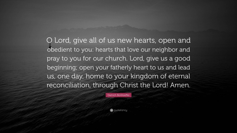 Dietrich Bonhoeffer Quote: “O Lord, give all of us new hearts, open and obedient to you: hearts that love our neighbor and pray to you for our church. Lord, give us a good beginning; open your fatherly heart to us and lead us, one day, home to your kingdom of eternal reconciliation, through Christ the Lord! Amen.”