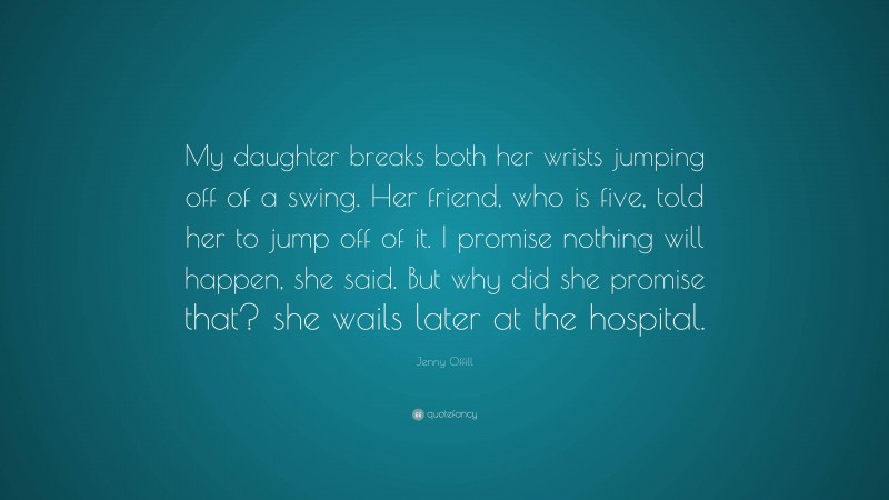 Jenny Offill Quote: “My daughter breaks both her wrists jumping off of a swing. Her friend, who is five, told her to jump off of it. I promise nothing will happen, she said. But why did she promise that? she wails later at the hospital.”