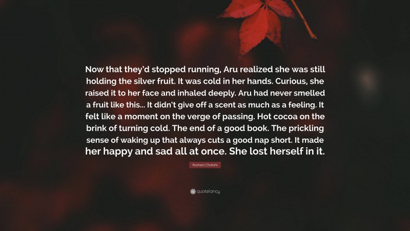 Roshani Chokshi Quote: “Now that they’d stopped running, Aru realized she was still holding the silver fruit. It was cold in her hands. Curious, she raised it to her face and inhaled deeply. Aru had never smelled a fruit like this... It didn’t give off a scent as much as a feeling. It felt like a moment on the verge of passing. Hot cocoa on the brink of turning cold. The end of a good book. The prickling sense of waking up that always cuts a good nap short. It made her happy and sad all at once. She lost herself in it.”