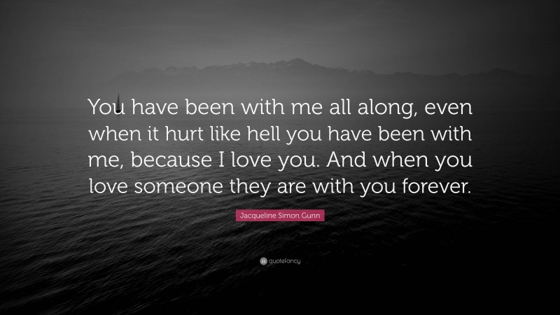 Jacqueline Simon Gunn Quote: “You have been with me all along, even when it hurt like hell you have been with me, because I love you. And when you love someone they are with you forever.”