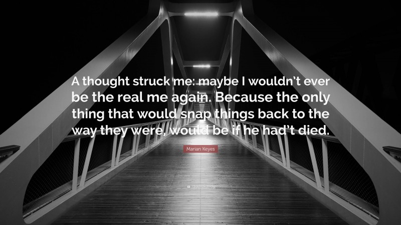 Marian Keyes Quote: “A thought struck me: maybe I wouldn’t ever be the real me again. Because the only thing that would snap things back to the way they were, would be if he had’t died.”