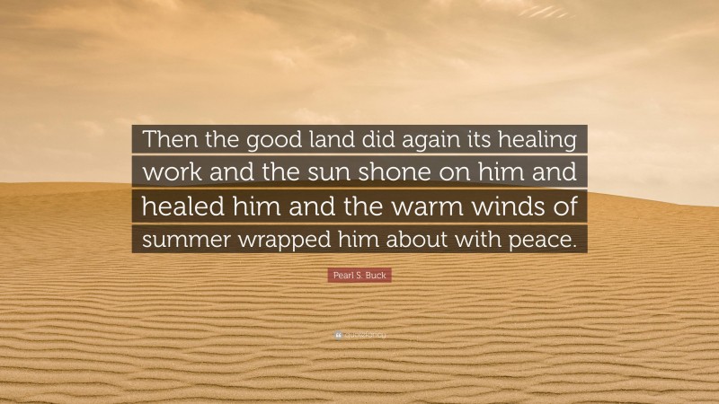 Pearl S. Buck Quote: “Then the good land did again its healing work and the sun shone on him and healed him and the warm winds of summer wrapped him about with peace.”