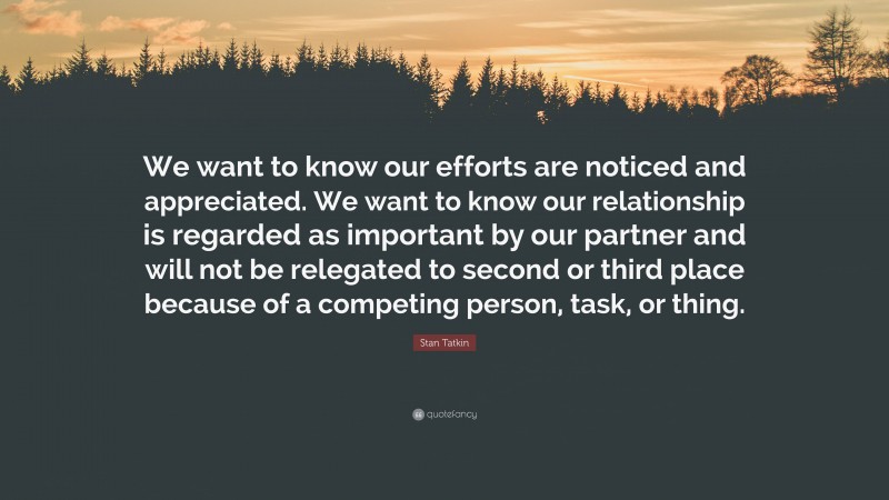 Stan Tatkin Quote: “We want to know our efforts are noticed and appreciated. We want to know our relationship is regarded as important by our partner and will not be relegated to second or third place because of a competing person, task, or thing.”