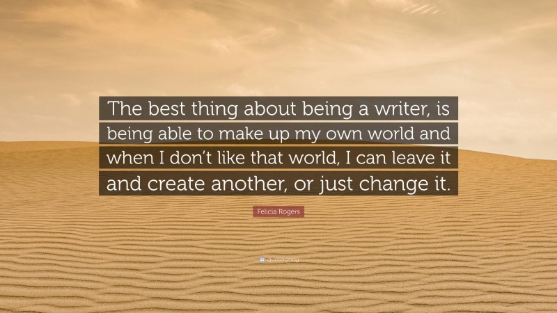 Felicia Rogers Quote: “The best thing about being a writer, is being able to make up my own world and when I don’t like that world, I can leave it and create another, or just change it.”