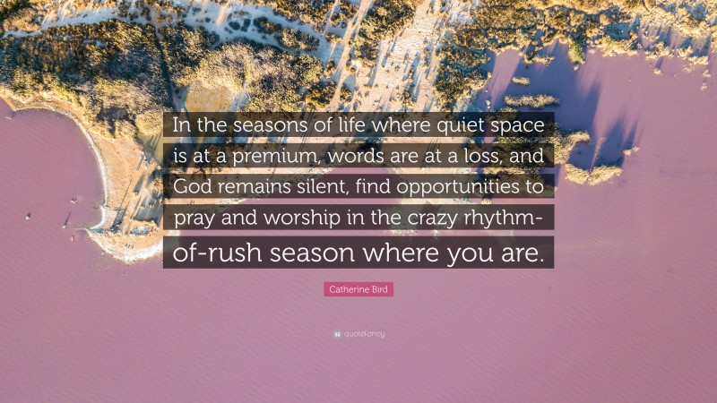 Catherine Bird Quote: “In the seasons of life where quiet space is at a premium, words are at a loss, and God remains silent, find opportunities to pray and worship in the crazy rhythm-of-rush season where you are.”