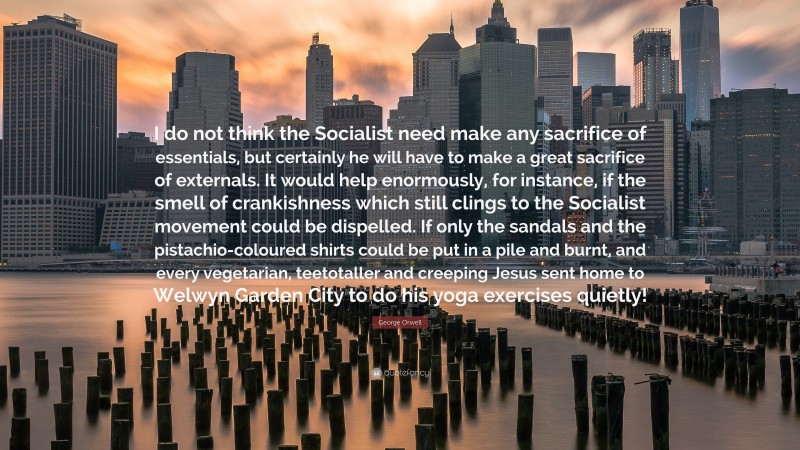 George Orwell Quote: “I do not think the Socialist need make any sacrifice of essentials, but certainly he will have to make a great sacrifice of externals. It would help enormously, for instance, if the smell of crankishness which still clings to the Socialist movement could be dispelled. If only the sandals and the pistachio-coloured shirts could be put in a pile and burnt, and every vegetarian, teetotaller and creeping Jesus sent home to Welwyn Garden City to do his yoga exercises quietly!”