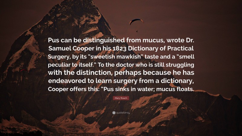 Mary Roach Quote: “Pus can be distinguished from mucus, wrote Dr. Samuel Cooper in his 1823 Dictionary of Practical Surgery, by its “sweetish mawkish” taste and a “smell peculiar to itself.” To the doctor who is still struggling with the distinction, perhaps because he has endeavored to learn surgery from a dictionary, Cooper offers this: “Pus sinks in water; mucus floats.”