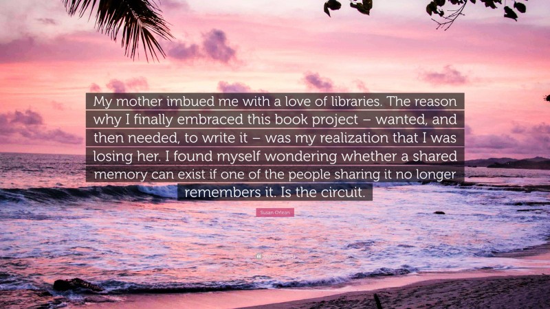 Susan Orlean Quote: “My mother imbued me with a love of libraries. The reason why I finally embraced this book project – wanted, and then needed, to write it – was my realization that I was losing her. I found myself wondering whether a shared memory can exist if one of the people sharing it no longer remembers it. Is the circuit.”