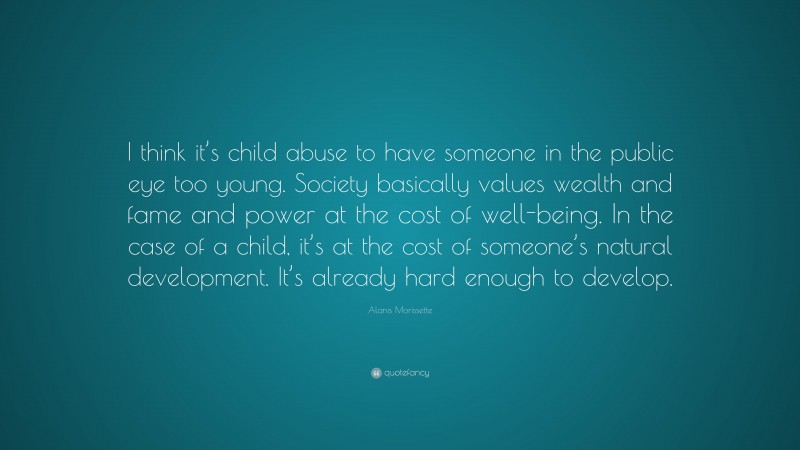 Alanis Morissette Quote: “I think it’s child abuse to have someone in the public eye too young. Society basically values wealth and fame and power at the cost of well-being. In the case of a child, it’s at the cost of someone’s natural development. It’s already hard enough to develop.”