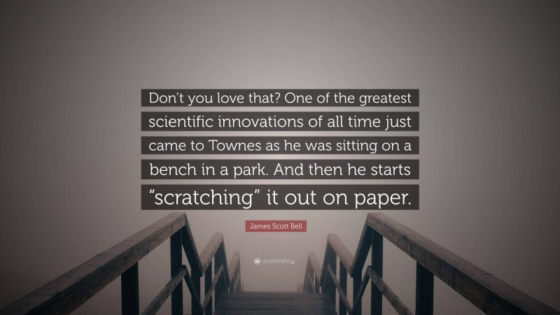 James Scott Bell Quote: “Don’t you love that? One of the greatest scientific innovations of all time just came to Townes as he was sitting on a bench in a park. And then he starts “scratching” it out on paper.”