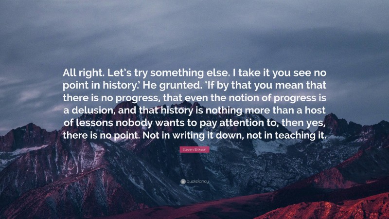 Steven Erikson Quote: “All right. Let’s try something else. I take it you see no point in history.’ He grunted. ‘If by that you mean that there is no progress, that even the notion of progress is a delusion, and that history is nothing more than a host of lessons nobody wants to pay attention to, then yes, there is no point. Not in writing it down, not in teaching it.”