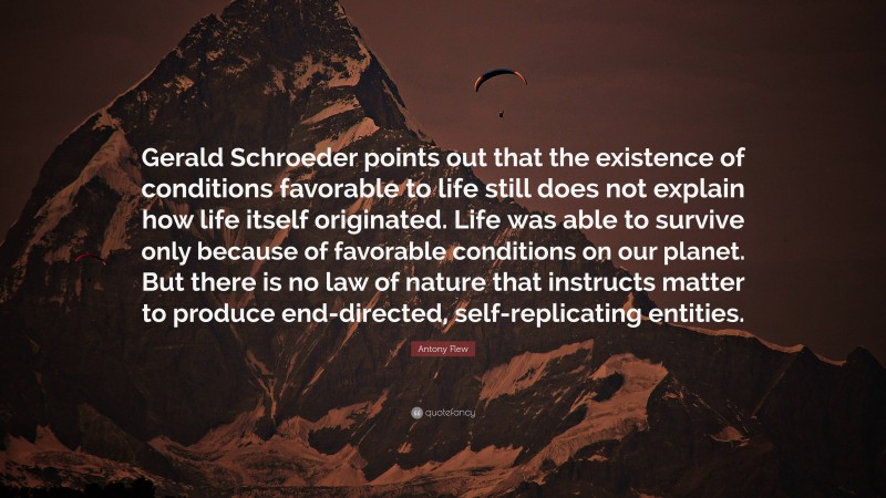 Antony Flew Quote: “Gerald Schroeder points out that the existence of conditions favorable to life still does not explain how life itself originated. Life was able to survive only because of favorable conditions on our planet. But there is no law of nature that instructs matter to produce end-directed, self-replicating entities.”