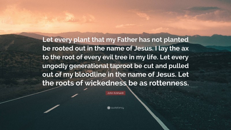 John Eckhardt Quote: “Let every plant that my Father has not planted be rooted out in the name of Jesus. I lay the ax to the root of every evil tree in my life. Let every ungodly generational taproot be cut and pulled out of my bloodline in the name of Jesus. Let the roots of wickedness be as rottenness.”