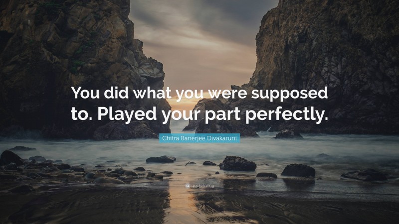 Chitra Banerjee Divakaruni Quote: “You did what you were supposed to. Played your part perfectly.”