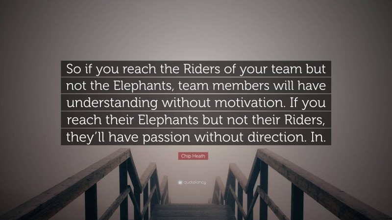 Chip Heath Quote: “So if you reach the Riders of your team but not the Elephants, team members will have understanding without motivation. If you reach their Elephants but not their Riders, they’ll have passion without direction. In.”