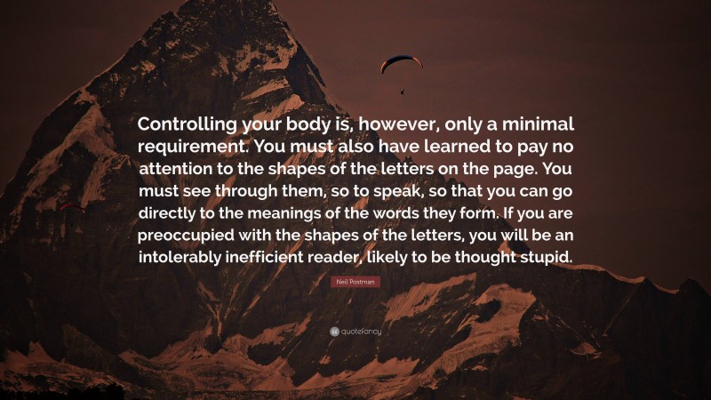 Neil Postman Quote: “Controlling your body is, however, only a minimal requirement. You must also have learned to pay no attention to the shapes of the letters on the page. You must see through them, so to speak, so that you can go directly to the meanings of the words they form. If you are preoccupied with the shapes of the letters, you will be an intolerably inefficient reader, likely to be thought stupid.”