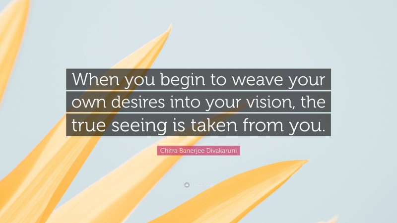 Chitra Banerjee Divakaruni Quote: “When you begin to weave your own desires into your vision, the true seeing is taken from you.”