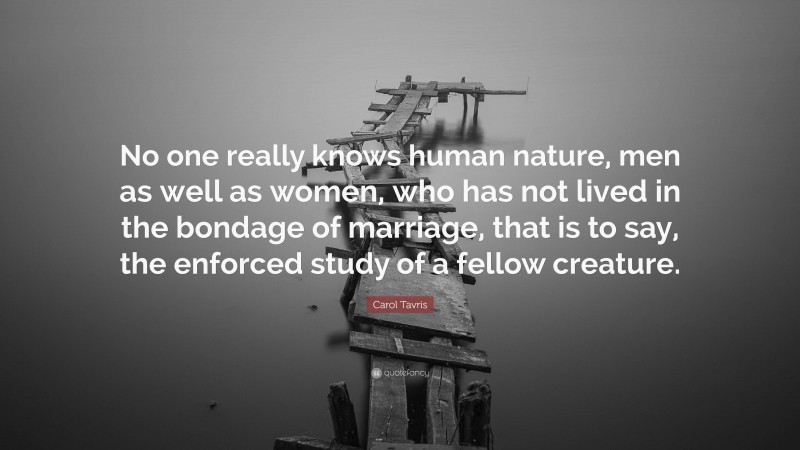 Carol Tavris Quote: “No one really knows human nature, men as well as women, who has not lived in the bondage of marriage, that is to say, the enforced study of a fellow creature.”
