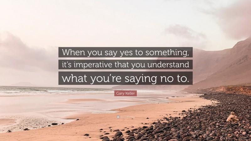 Gary Keller Quote: “When you say yes to something, it’s imperative that you understand what you’re saying no to.”