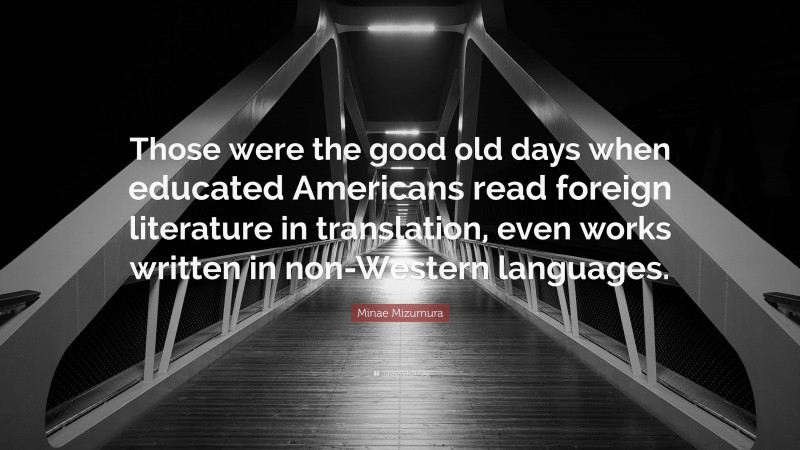 Minae Mizumura Quote: “Those were the good old days when educated Americans read foreign literature in translation, even works written in non-Western languages.”