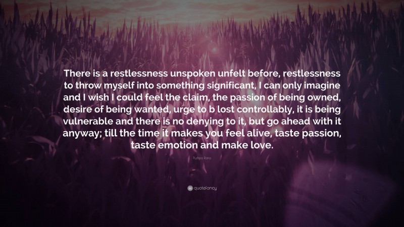 Pushpa Rana Quote: “There is a restlessness unspoken unfelt before, restlessness to throw myself into something significant, I can only imagine and I wish I could feel the claim, the passion of being owned, desire of being wanted, urge to b lost controllably, it is being vulnerable and there is no denying to it, but go ahead with it anyway; till the time it makes you feel alive, taste passion, taste emotion and make love.”