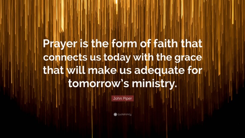 John Piper Quote: “Prayer is the form of faith that connects us today with the grace that will make us adequate for tomorrow’s ministry.”