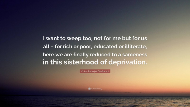 Chitra Banerjee Divakaruni Quote: “I want to weep too, not for me but for us all – for rich or poor, educated or illiterate, here we are finally reduced to a sameness in this sisterhood of deprivation.”