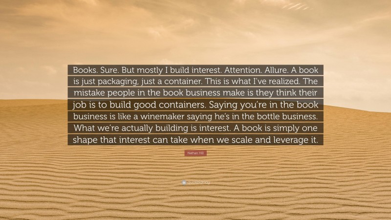 Nathan Hill Quote: “Books. Sure. But mostly I build interest. Attention. Allure. A book is just packaging, just a container. This is what I’ve realized. The mistake people in the book business make is they think their job is to build good containers. Saying you’re in the book business is like a winemaker saying he’s in the bottle business. What we’re actually building is interest. A book is simply one shape that interest can take when we scale and leverage it.”