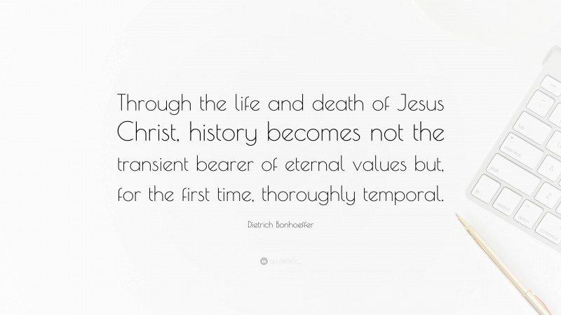 Dietrich Bonhoeffer Quote: “Through the life and death of Jesus Christ, history becomes not the transient bearer of eternal values but, for the first time, thoroughly temporal.”