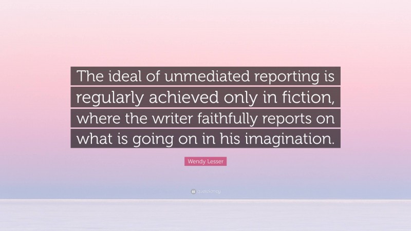 Wendy Lesser Quote: “The ideal of unmediated reporting is regularly achieved only in fiction, where the writer faithfully reports on what is going on in his imagination.”