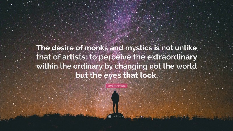 Jane Hirshfield Quote: “The desire of monks and mystics is not unlike that of artists: to perceive the extraordinary within the ordinary by changing not the world but the eyes that look.”