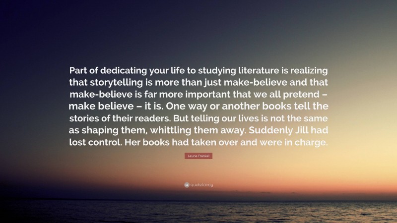 Laurie Frankel Quote: “Part of dedicating your life to studying literature is realizing that storytelling is more than just make-believe and that make-believe is far more important that we all pretend – make believe – it is. One way or another books tell the stories of their readers. But telling our lives is not the same as shaping them, whittling them away. Suddenly Jill had lost control. Her books had taken over and were in charge.”