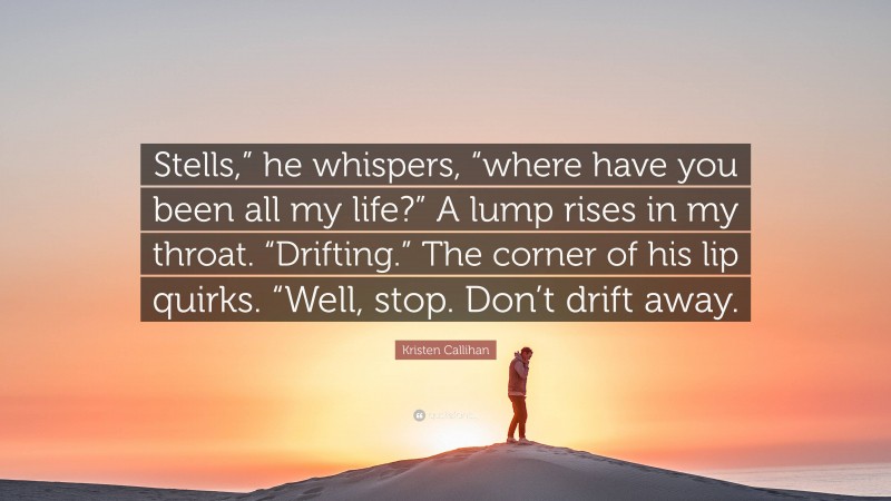 Kristen Callihan Quote: “Stells,” he whispers, “where have you been all my life?” A lump rises in my throat. “Drifting.” The corner of his lip quirks. “Well, stop. Don’t drift away.”