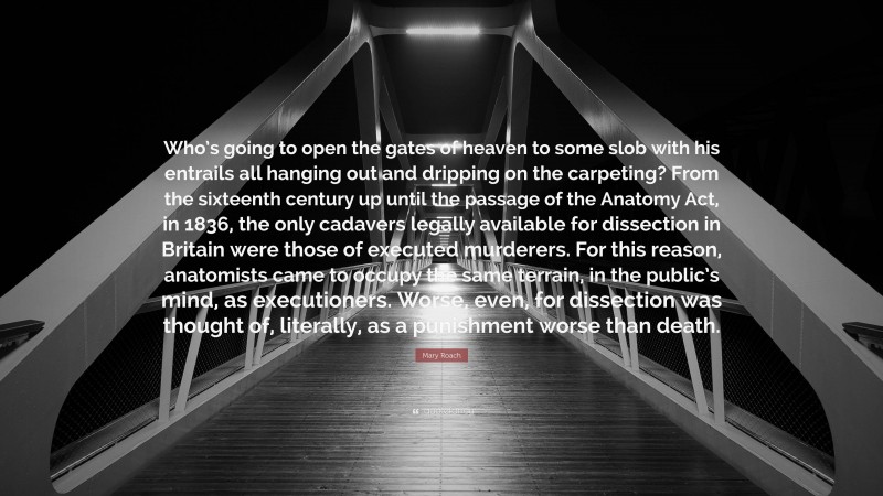 Mary Roach Quote: “Who’s going to open the gates of heaven to some slob with his entrails all hanging out and dripping on the carpeting? From the sixteenth century up until the passage of the Anatomy Act, in 1836, the only cadavers legally available for dissection in Britain were those of executed murderers. For this reason, anatomists came to occupy the same terrain, in the public’s mind, as executioners. Worse, even, for dissection was thought of, literally, as a punishment worse than death.”