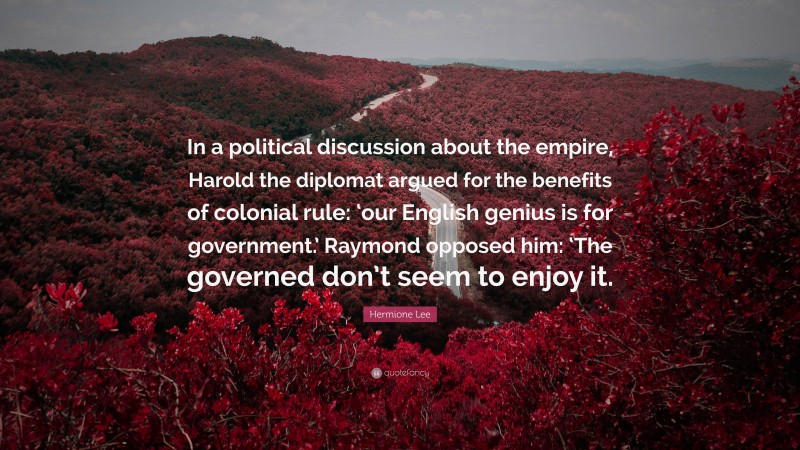 Hermione Lee Quote: “In a political discussion about the empire, Harold the diplomat argued for the benefits of colonial rule: ‘our English genius is for government.’ Raymond opposed him: ‘The governed don’t seem to enjoy it.”