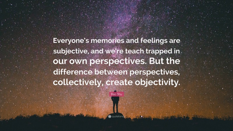 Bao Shu Quote: “Everyone’s memories and feelings are subjective, and we’re teach trapped in our own perspectives. But the difference between perspectives, collectively, create objectivity.”