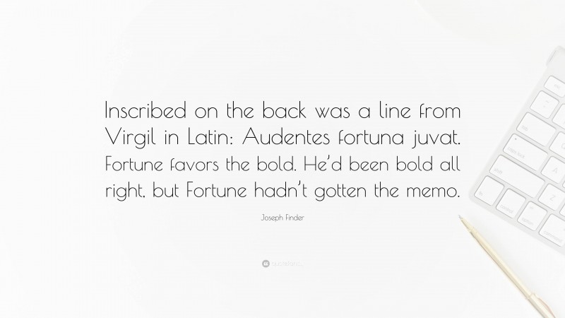 Joseph Finder Quote: “Inscribed on the back was a line from Virgil in Latin: Audentes fortuna juvat. Fortune favors the bold. He’d been bold all right, but Fortune hadn’t gotten the memo.”