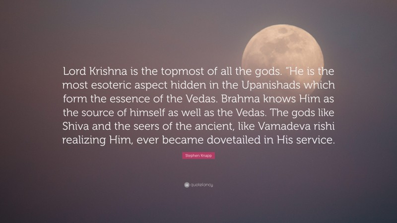 Stephen Knapp Quote: “Lord Krishna is the topmost of all the gods. “He is the most esoteric aspect hidden in the Upanishads which form the essence of the Vedas. Brahma knows Him as the source of himself as well as the Vedas. The gods like Shiva and the seers of the ancient, like Vamadeva rishi realizing Him, ever became dovetailed in His service.”