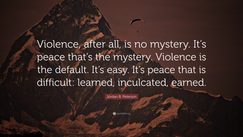 Jordan B. Peterson Quote: “Violence, after all, is no mystery. It’s peace that’s the mystery. Violence is the default. It’s easy. It’s peace that is difficult: learned, inculcated, earned.”