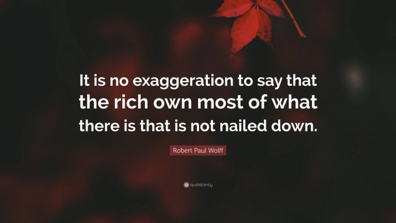Robert Paul Wolff Quote: “It is no exaggeration to say that the rich own most of what there is that is not nailed down.”