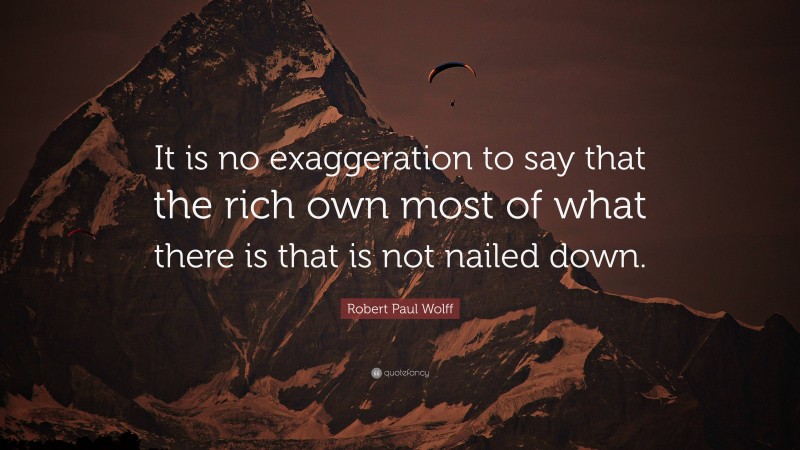 Robert Paul Wolff Quote: “It is no exaggeration to say that the rich own most of what there is that is not nailed down.”